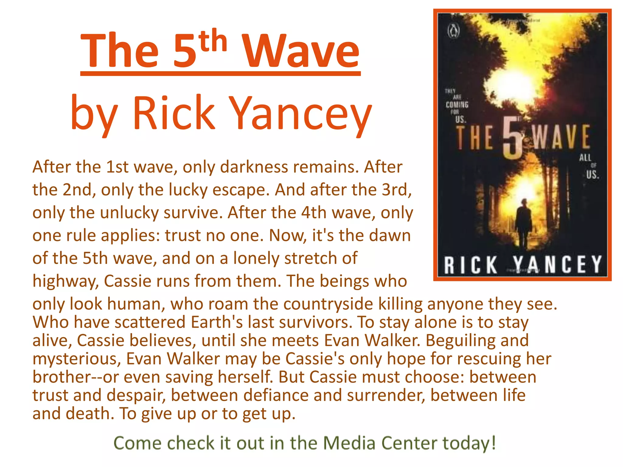 th
5

The
Wave
by Rick Yancey
After the 1st wave, only darkness remains. After
the 2nd, only the lucky escape. And after the 3rd,
only the unlucky survive. After the 4th wave, only
one rule applies: trust no one. Now, it's the dawn
of the 5th wave, and on a lonely stretch of
highway, Cassie runs from them. The beings who
only look human, who roam the countryside killing anyone they see.
Who have scattered Earth's last survivors. To stay alone is to stay
alive, Cassie believes, until she meets Evan Walker. Beguiling and
mysterious, Evan Walker may be Cassie's only hope for rescuing her
brother--or even saving herself. But Cassie must choose: between
trust and despair, between defiance and surrender, between life
and death. To give up or to get up.

 