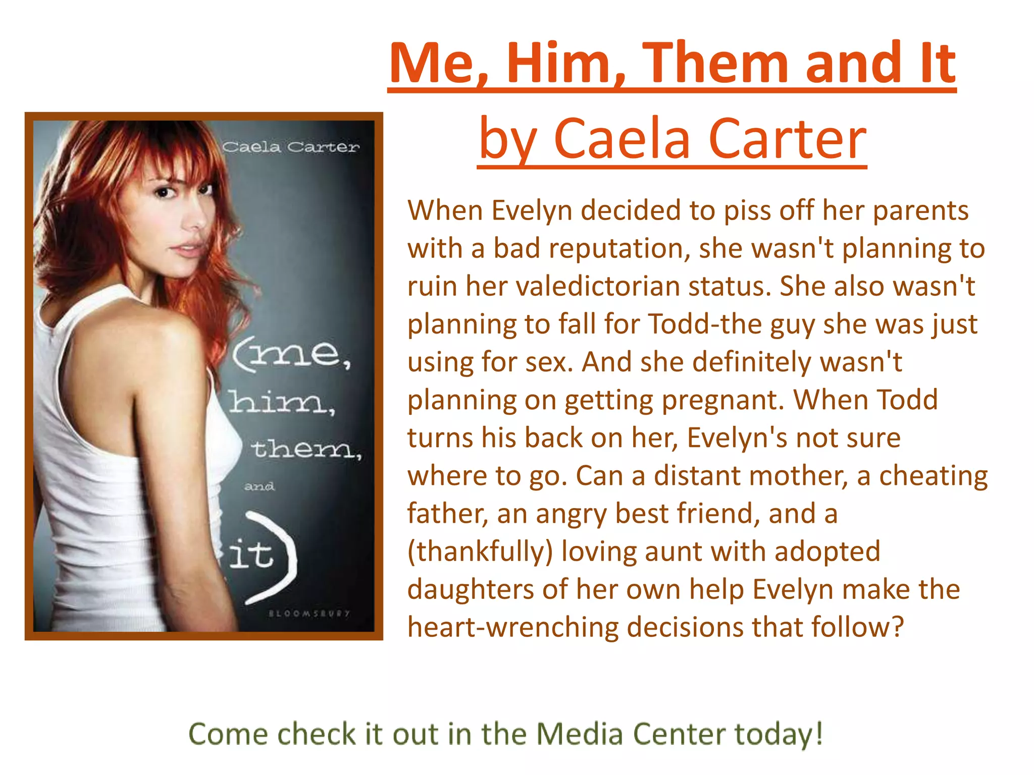 Me, Him, Them and It
by Caela Carter
When Evelyn decided to piss off her parents
with a bad reputation, she wasn't planning to
ruin her valedictorian status. She also wasn't
planning to fall for Todd-the guy she was just
using for sex. And she definitely wasn't
planning on getting pregnant. When Todd
turns his back on her, Evelyn's not sure
where to go. Can a distant mother, a cheating
father, an angry best friend, and a
(thankfully) loving aunt with adopted
daughters of her own help Evelyn make the
heart-wrenching decisions that follow?

 