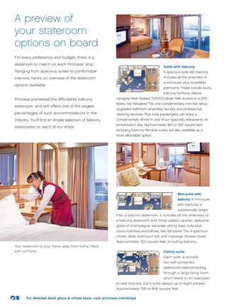A preview of
your stateroom
options on board
For every preference and budget, there is a
stateroom to match on each Princess ship.®


                                                                                            Suite with balcony
Ranging from spacious suites to comfortable                                                 A spacious suite with balcony
interiors, here’s an overview of the stateroom                                              includes all the amenities of
                                                                                            a mini-suite, plus incredible
options available.
                                                                                            premiums. These include luxury
                                                                                            balcony furniture, deluxe
Princess pioneered the affordable balcony                   canapés, fresh flowers, DVD/CD player, free access to a DVD
                                                            library, two flat-panel TVs, one complimentary mini-bar setup,
stateroom, and still offers one of the largest
                                                            upgraded bathroom amenities, laundry and professional
percentages of such accommodations in the                   cleaning services. Plus, suite passengers can enjoy a
industry. You’ll find an ample selection of balcony         complimentary dinner in one of our specialty restaurants on
                                                            embarkation day. Approximately 460 to 932 square feet,
staterooms on each of our ships.
                                                            including balcony. Window suites are also available as a
                                                            more affordable option.




                                                                                                     Mini-suite with
                                                                                                     balcony A mini-suite
                                                                                                     with balcony is
                                                                                                     substantially larger
                                                            than a balcony stateroom. It includes all the amenities of
                                                            a balcony stateroom and these added luxuries: welcome
                                                            glass of champagne, separate sitting area, sofa bed,
                                                            luxury mattress and pillows, two flat-panel TVs, a spacious
                                                            closet, desk, bathroom tub and massage shower head.
                                                            Approximately 323 square feet, including balcony.
Your stateroom is your home away from home, filled
with comforts.                                                                              Family suite
                                                                                            Each suite is actually
                                                                                            two self-contained
                                                                                            staterooms interconnecting
                                                                                            through a large living room
                                                                                            which leads to an oversized
                                                            private balcony. Each suite sleeps up to eight people.
                                                            Approximately 595 to 606 square feet.

      For detailed deck plans  virtual tours, visit: princess.com/ships
 