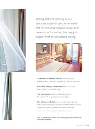 Waking that first morning in your
spacious stateroom, you’re reminded
that the Princess vacation you’ve been
dreaming of for so long has only just
begun. What an exhilarating feeling.




•	 n attentive stateroom steward welcomes you,
  A
 makes up your room and handles any special requests.


•	 ffordable balcony staterooms offer a front row
  A
 seat for each memorable view.


•	 ine amenities range from plush linens and
  F
 flat-screen TVs to a refrigerator and desk.


•	 ini-Suites and Suites have separate seating areas
  M
 and a sofa bed, larger balconies and extras like welcome
 champagne and upgraded bathroom amenities.

	 Stateroom amenities may vary by ship and are subject to change.




 Take an informative virtual tour of every type of stateroom at:
 princess.com/ships



                                                                    princess.com   9
 