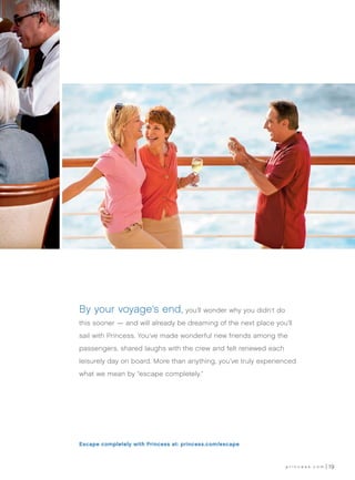 By your voyage’s end, you’ll wonder why you didn’t do
this sooner — and will already be dreaming of the next place you’ll
sail with Princess. You’ve made wonderful new friends among the
passengers, shared laughs with the crew and felt renewed each
leisurely day on board. More than anything, you’ve truly experienced
what we mean by “escape completely.”




Escape completely with Princess at: princess.com/escape



                                                                 princess.com   19
 