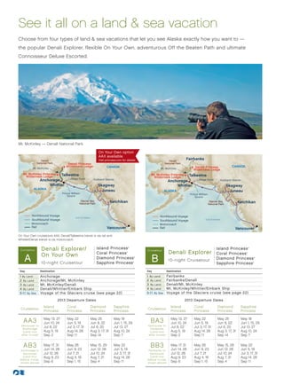 See it all on a land  sea vacation
Choose from four types of land  sea vacations that let you see Alaska exactly how you want to —
the popular Denali Explorer, flexible On Your Own, adventurous Off the Beaten Path and ultimate
Connoisseur Deluxe Escorted.




Mt. McKinley — Denali National Park

                                                                   On Your Own option
                                                                   AAX available
                   Denali                                          Visit princess.com for details.                           Denali
                                                                                                                                          Fairbanks
                National Park          Denali Princess                                                                    National Park
                                      Wilderness Lodge                    CANADA                                                               Denali Princess                 CANADA
           Mt. McKinley                                                                                              Mt. McKinley
                                                                                                                                              Wilderness Lodge
   Mt. McKinley Princess      Talkeetna                                                                       Mt. McKinley Princess     Talkeetna
    Wilderness Lodge                                                                                           Wilderness Lodge
                                  College Fjord
                   Anchorage                                    Hubbard Glacier
                                                                                                                             Anchorage      College Fjord             Hubbard Glacier
                       Whittier                                    Skagway                                                       Whittier                                    Skagway
            ALASKA
                                                                     Juneau                                               ALASKA                                               Juneau
                                   Prince William                                                                                           Prince William
                                       Sound                                                                                                    Sound
                                                 Glacier Bay
                                                National Park
                                                                                 Ketchikan                                                                    Glacier Bay                Ketchikan
                                                                                                                                                             National Park
                                                                        Inside




                                                                                                                                                                                Inside
          Northbound Voyage                                                                                         Northbound Voyage
                                                                           Pa




                                                                                                                                                                                  Pa
                                             Gulf of Alaska
                                                                            ss




                                                                                                                                                                                    ss
                                                                                 ge
          Southbound Voyage                                                                                         Southbound Voyage                   Gulf of Alaska                   ge
                                                                                 a




                                                                                                                                                                                         a
          Motorcoach                                                                                                Motorcoach
          Rail                                                             Vancouver                                Rail                                                           Vancouver
On Your Own cruisetours AAX, Denali/Talkeetna transit is via rail and
Whittier/Denali transit is -via motorcoach.
     Alaska013 - N/S R1 (AA3, AB3)                                                                          Alaska013-N/S - R1 (BA3, BB3)

 Cruis etour       Denali Explorer/                               Island Princess                  ®
                                                                                                                                                                   Island Princess                    ®




                   On Your Own                                    Coral Princess
                                                                                                           Cruis etour
                                                                                                                             Denali Explorer                       Coral Princess
    A
                                                                                               ®




                                                                                                              B
                                                                                                                                                                                                  ®



                                                                  Diamond Princess                     ®
                                                                                                                                                                   Diamond Princess                       ®

                                                                                                                             10-night Cruisetour
                   10-night Cruisetour                            Sapphire Princess                    ®
                                                                                                                                                                   Sapphire Princess                      ®




 Day               Destination                                                                             Day              Destination

 1 By Land         Anchorage                                                                               1 By Land        Fairbanks
 2 By Land         Anchorage/Mt. McKinley                                                                  2 By Land        Fairbanks/Denali
 3 By Land         Mt. McKinley/Denali                                                                     3 By Land        Denali/Mt. McKinley
 4 By Land         Denali/Whittier/Embark Ship                                                             4 By Land        Mt. McKinley/Whittier/Embark Ship
 5-1 1 By Sea      Voyage of the Glaciers cruise (see page 22)                                             5-1 1 By Sea     Voyage of the Glaciers cruise (see page 22)

                                 2013 Departure Dates                                                                                     2013 Departure Dates
                     Island           Coral                   Diamond                 Sapphire                                 Island          Coral                Diamond                   Sapphire
 Cruisetour                                                                                                Cruisetour
                     Princess         Princess                Princess                Princess                                 Princess        Princess             Princess                  Princess

   A A3              May 13, 27
                     Jun 10, 24
                                      May 22
                                      Jun 5, 19
                                                              May 25
                                                              Jun 8, 22
                                                                                      May 18
                                                                                      Jun 1, 15, 29          BA3               May 13, 27
                                                                                                                               Jun 10, 24
                                                                                                                                               May 22
                                                                                                                                               Jun 5, 19
                                                                                                                                                                    May 25
                                                                                                                                                                    Jun 8, 22
                                                                                                                                                                                              May 18
                                                                                                                                                                                              Jun 1, 15, 29
  Vancouver to                                                                                             Vancouver to
   Anchorage
                     Jul 8, 22        Jul 3, 17, 31           Jul 6, 20               Jul 13, 27            Fairbanks
                                                                                                                               Jul 8, 22       Jul 3, 17, 31        Jul 6, 20                 Jul 13, 27
   (Land tour        Aug 5, 19        Aug 14, 28              Aug 3, 17, 31           Aug 10, 24            (Land tour         Aug 5, 19       Aug 14, 28           Aug 3, 17, 31             Aug 10, 24
  af ter cruise)     Sep 2            Sep 11                  Sep 14                  Sep 7                af ter cruise)      Sep 2           Sep 11               Sep 14                    Sep 7


   AB3               May 17, 31
                     Jun 14, 28
                                      May 26
                                      Jun 9, 23
                                                              May 15, 29
                                                              Jun 12, 26
                                                                                      May 22
                                                                                      Jun 5, 19
                                                                                                             BB3               May 17, 31
                                                                                                                               Jun 14, 28
                                                                                                                                               May 26
                                                                                                                                               Jun 9, 23
                                                                                                                                                                    May 15, 29
                                                                                                                                                                    Jun 12, 26
                                                                                                                                                                                              May 22
                                                                                                                                                                                              Jun 5, 19
 Anchorage to                                                                                               Fairbanks to
  Vancouver          Jul 12, 26       Jul 7, 21               Jul 10, 24              Jul 3, 17, 31          Vancouver         Jul 12, 26      Jul 7, 21            Jul 10, 24                Jul 3, 17, 31
  (Land tour         Aug 9, 23        Aug 4, 18               Aug 7, 21               Aug 14, 28             (Land tour        Aug 9, 23       Aug 4, 18            Aug 7, 21                 Aug 14, 28
 before cruise,                                                                                            before cruise,
 shown above)        Sep 6            Sep 1, 15               Sep 4                   Sep 11               shown above)        Sep 6           Sep 1, 15            Sep 4                     Sep 11
 