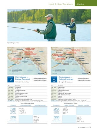 Land  Sea Vacations                                                Alaska




Fly Fishing in Kenai



                                           Fairbanks Princess                                                                        Fairbanks
                       Fairbanks            Riverside Lodge                                                          Denali                       Fairbanks Princess
             Denali                     Denali Princess
                                                                                                                  National Park                    Riverside Lodge
          National Park                Wilderness Lodge                           CANADA                       Mt. McKinley                Denali Princess                             CANADA
        Mt. McKinley                                                                                                                      Wilderness Lodge
                                           Copper River Princess
                                             Wilderness Lodge                                        Mt. McKinley Princess             Talkeetna
                   College Fjord                                                                      Wilderness Lodge
                                                                                                                                             College Fjord
               Anchorage                 Whittier                Hubbard Glacier                                       Anchorage                                  Hubbard Glacier
           Kenai Princess
                                                                                                                                                  Whittier
                                                                   Skagway                                      Kenai Princess                                           Skagway
          Wilderness Lodge                                                                                     Wilderness Lodge
                                                                     Juneau                                                                                                Juneau
                                    Prince William                                                                                      Prince William
                    Kenai Fjords        Sound                                                                                               Sound
                    National Park
                                                   Glacier Bay                    Ketchikan                      ALASKA           Kenai Fjords          Glacier Bay                    Ketchikan
         ALASKA                                   National Park
                                                                                                                                  National Park        National Park




                                                                                                                                                                              Inside
                                                                         Inside




          Northbound Voyage                                                                                  Northbound Voyage




                                                                                                                                                                                Pa
                                                                           Pa




                                                                                                                                                                                  ss
                                                                             ss




          Southbound Voyage                     Gulf of Alaska                    ge                                                                 Gulf of Alaska                    ge
                                                                                                             Southbound Voyage




                                                                                                                                                                                       a
                                                                                  a




          Motorcoach                                                                                         Motorcoach
          Rail                                                            Vancouver                          Rail                                                                Vancouver


  Alaska013
 Cruis etour       -Connoisseur–
                    N/S - R1 (PA8, PB8)                                                              Alaska013
                                                                                                    Cruis etour        - Connoisseur–
                                                                                                                         N/S - R2 (QA8, QB8)
                                                                 Diamond Princess                                                                                      Island Princess
                   Deluxe Escorted
   P                                                                                                   Q                Deluxe Escorted
                                                                                              ®                                                                                                 ®




                                                                 Sapphire Princess            ®
                                                                                                                                                                       Diamond Princess             ®




                   15-night Cruisetour                                                                                  15-night Cruisetour

Day                Destination                                                                      Day                Destination

1 By Land          Fairbanks                                                                        1 By Land          Fairbanks
2 By L and         Fairbanks                                                                        2 By Land          Fairbanks
3 By Land          Fairbanks/Denali                                                                 3 By Land          Fairbanks/Denali
4 By Land          Denali                                                                           4 By Land          Denali
5 By Land          Denali/Copper River                                                              5 By Land          Denali/Mt. McKinley
6 By Land          Copper River                                                                     6 By Land          Mt. McKinley/Kenai
7 By Land          Copper River/Kenai                                                               7 By Land          Kenai
8 By L and         Kenai                                                                            8 By Land          Kenai
9 By Land          Kenai/Whittier/Embark Ship                                                       9 By Land          Kenai/Whittier/Embark Ship
1 0 -1 6 By S ea   Voyage of the Glaciers cruise (see page 22)                                      1 0 -1 6 By S ea   Voyage of the Glaciers cruise (see page 22)

                                 2013 Departure Dates                                                                                2013 Departure Dates
      Cruisetour                 Diamond Princess                   Sapphire Princess                     Cruisetour                 Island Princess                    Diamond Princess


       PA8
      Vancouver to
                            May 25
                            Jun 8, 22
                                                                                                          QA8
                                                                                                          Vancouver to
                                                                                                                                  May 27
                                                                                                                                  Jun 10, 24
                                                                                                                                  Jul 8, 22
       Fairbanks            Jul 6, 20                                                                      Fairbanks
       (Land tour                                                                                          (Land tour             Aug 5, 19
                            Aug 3, 17, 31
      af ter cruise)                                                                                      af ter cruise)          Sep 2


       PB8
      Fairbanks to
                                                                 May 31
                                                                 Jun 14, 28                               QB8
                                                                                                         Fairbanks to
                                                                                                                                                                      May 24
                                                                                                                                                                      Jun 7, 21
                                                                 Jul 12, 26
       Vancouver                                                                                          Vancouver                                                   Jul 5, 19
   (Land tour before                                             Aug 9, 23                            (Land tour before
                                                                                                                                                                      Aug 2, 16, 30
 cruise, shown above)                                            Sep 6                              cruise, shown above)




                                                                                                                                                                        princess.com                31
 