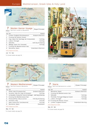 Europ e                    Mediterranean, Greek Isles  Holy Land

                                               ENGLAND           London
                                                            (Southampton)


                        Atlantic
                        Ocean


                                             Vigo
                                                          SPAIN     Barcelona
                                          PORTUGAL
                              Lisbon                                Mediterranean
                                                Málaga                   Sea


                                                  Gibraltar


          7 Maiden 7Iberian Voyage 013 - R4_CA
           Royal Princess - Day European Explorer Royal Princess
                     Sail from London to Barcelona
                                                                                                    ®




      Days

      Day     Port                                                                           Duration^

      1       London, England (Southampton)	                              Embark Afternoon
      2       Cruising the Atlantic Ocean
      3       Vigo, Spain (for Santiago de Compostela)	                                   Full Day
      4       Lisbon, Portugal                                                            Full Day
      5       Gibraltar                                                 Half Day  Evening
      6       Málaga, Spain (for Granada)                                                 Full Day
      7       Cruising the Mediterranean Sea
      8       Barcelona, Spain	                                      Disembark Afternoon

      2013 Departure Date
      Ju n 	 1 6 	 Sun
	 ^
      	For Duration details, see page 139.


                                                                                                               Lisbon, Portugal



                                              Portoﬁno                                                                                          ENGLAND     London
                FRANCE
                             Sète                                 Florence/Pisa                                                                           (Southampton)
                                                                     (Livorno)

                                                                          Rome
                                                                        (Civitavecchia)                                       Atlantic
            SPAIN                                                                                                             Ocean
                      Barcelona                                                  Sorrento
                                                                                     ITALY                                                              SPAIN   Barcelona
                                   Mediterranean Sea                                                                                         PORTUGAL
                                                                                                                                    Lisbon                      Mediterranean
                                                                                                                                               Portimão              Sea


                                                       TUNISIA     La Goulette                                                                     Gibraltar


          7
          OceanWestern Day Med Interlude 013 - R3_CA
               Princess - 7 Mediterranean
                                               Ocean Princess
                     Sail from Rome to Barcelona
                                                                                                    ®              7  Iberia
                                                                                                                  Ocean Princess - 7 Day Iberia 013 - R3_CA Ocean Princess              ®




      Days                                                                                                     D a ys Sail from Barcelona to London

      Day     Port                                                                           Duration^         Day     Port                                                      Duration^

      1       Rome, Italy (Civitavecchia)                                 Embark Afternoon                     1       Barcelona, Spain                               Embark Afternoon
      2       Sorrento, Italy (for Capri  Pompeii)                                       Full Day             2       Cruising the Mediterranean Sea
      3       La Goulette, Tunisia (for Tunis  Carthage)	 Half Day  Evening                                  3       Gibraltar                                                Full Day
      4       Cruising the Mediterranean Sea                                                                   4       Portimão, Portugal (Algarve Coast)                       Full Day
      5       Florence/Pisa, Italy (Livorno)                              Full Day  Evening                   5       Lisbon, Portugal                                         Full Day
      6       Portofino, Italy                                                            Full Day             6 -7 Cruising the Atlantic Ocean
      7       Sète, France (for Carcassonne)                                              Full Day             8       London, England (Dover)                      Disembark Morning
      8       Barcelona, Spain                                                       Disembark                 2013 Departure Date
      2013 Departure Date                                                                                      M ay 	 2 5 	 S at
      M ay 	 1 8 	 Sat                                                                                     	For Duration details, see page 139.
                                                                                                         	 ^



  	For Duration details, see page 139.
	 ^
 