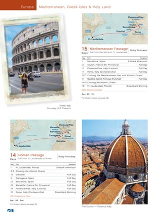 Europ e               Mediterranean, Greek Isles  Holy Land

                                                                                                                                                   Florence/Pisa
                                                                                                                                                      (Livorno)
                                                                                                                                                   FRANCE
                                                                                                                                               Toulon          ITALY
                                                                                                                        Atlantic
                                                                                                                        Ocean
                                                                                                                                         Barcelona
                                                                                                  UNITED                                      SPAIN
                                                                                                  STATES                           Funchal                  Rome
                                                                                                                                         MADEIRA      (Civitavecchia)
                                                                                                                                          ISLAND

                                                                                                     Ft. Lauderdale



                                                                                            1Ruby Princess - 15 Day Mediterranean PassageRuby- Princess
                                                                                             5 Mediterranean Passage 013 R2_CA
                                                                                                       Sail from Barcelona to Ft. Lauderdale
                                                                                                                                                                         ®




                                                                                            D a ys

                                                                                            Day     Port                                                          Duration^

                                                                                            1       Barcelona, Spain                               Embark Afternoon
                                                                                            2       Toulon, France (for Provence)                             Full Day
                                                                                            3       Florence/Pisa, Italy (Livorno)                            Full Day
                                                                                            4       Rome, Italy (Civitavecchia)                               Full Day
                                                                                            5 -7 Cruising the Mediterranean Sea and Atlantic Ocean
                                                                                            8       Madeira Island, Portugal (Funchal)                        Full Day
                                                                                            9 -15 Cruising the Atlantic Ocean
                                                                                            16      Ft . Lauderdale, Florida                  Disembark Morning
                                                                                            2013 Departure Date

                                                                                            N ov 	 2 9 	 Fr i

                                                                                        	For Duration details, see page 139.
                                                                                      	 ^




                                                           Rome, Italy
                                               Courtesy of R. Frassoni




                                                          Florence/Pisa
                                                 Marseille    (Livorno)
                                                    FRANCE
                                                                       ITALY
                                                 Barcelona
                                                        SPAIN
                          Atlantic Ocean        Cartagena          Rome
            UNITED
            STATES                                              (Civitavecchia)
                                                        Gibraltar

              Ft. Lauderdale



      14 Princess - 14PassagePassage 013 - R2_CA Princess
       Ruby Roman Day Roman
                                            Ruby
                 Sail from Ft. Lauderdale to Rome
                                                                                  ®




      Days

      Day     Port                                                       Duration^

      1       Ft. Lauderdale, Florida                   Embark Afternoon
      2-9 Cruising the Atlantic Ocean
      10      Gibraltar                                               Full Day
      11      Cartagena, Spain                                        Full Day
      12      Barcelona, Spain                                        Full Day
      13      Marseille, France (for Provence)                        Full Day
      14      Florence/Pisa, Italy (Livorno)                          Full Day
      15      Rome, Italy (Civitavecchia)             Disembark Morning
      2013 Departure Date

      Ap r 	 28 	 Sun

  	For Duration details, see page 139.
	 ^


                                                                                            The Duomo — Florence, Italy
 