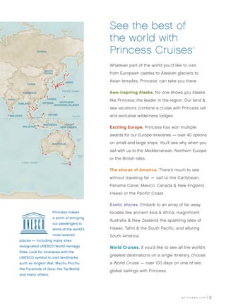See the best of
                                                                          the world with
                       RUSSIA                                             Princess Cruises                            ®




                                                                          Whatever part of the world you’d like to visit,
                               SOUTH
                               KOREA                                      from European castles to Alaskan glaciers to

                                              JAPAN                       Asian temples, Princess can take you there.
                                                                                                   ®


              CHINA

                                            Pacific Ocean
            CAMBODIA                                                      Awe-inspiring Alaska. No one shows you Alaska
                              TAIWAN
INDIA
                                      NORTHERN
                                                                          like Princess, the leader in the region. Our land &
                                                                                        ®


        THAILAND           VIETNAM
                                   MARIANAS ISLANDS
                                                                          sea vacations combine a cruise with Princess rail
                                  BRUNEI
 MALDIVES
                   SINGAPORE
                                                             Equator      and exclusive wilderness lodges.

                               INDONESIA     PAPUA
            MALAYSIA                       NEW GUINEA                     Exciting Europe. Princess has won multiple
                                                Gr
                                                 ea
                                                  tB




                                                                          awards for our Europe itineraries — over 40 options
                                                     ar
                                                      ri e
                                                       rR
                                                          ee
                                                             f




                                                                 Coral
                                                                 Sea

                                    AUSTRALIA                             on small and large ships. You’ll see why when you
                                                                          sail with us to the Mediterranean, Northern Europe
                                                                 Tasman

                                                                          or the British Isles.
                                                                   Sea


          Indian Ocean                     TASMANIA



                                                                          The shores of America. There’s much to see
                                                                          without traveling far — sail to the Caribbean,
                                                                          Panama Canal, Mexico, Canada & New England,
                                                                          Hawaii or the Pacific Coast.

                                                                          Exotic shores. Embark to an array of far away
                                     Princess makes 	                     locales like ancient Asia & Africa; magnificent
                                     a point of bringing
                                                                          Australia & New Zealand; the sparkling isles of
                                     our passengers to
                                     some of the world’s                  Hawaii, Tahiti & the South Pacific; and alluring
                                     most revered                         South America.
         places — including many sites
         designated UNESCO World Heritage                                 World Cruises. If you’d like to see all the world’s
         Sites. Look for itineraries with the
                                                                          greatest destinations on a single itinerary, choose
         UNESCO symbol to visit landmarks
         such as Angkor Wat, Machu Picchu,                                a World Cruise — over 100 days on one of two
         the Pyramids of Giza, the Taj Mahal
                                                                          global sailings with Princess.
         and many others.




                                                                                                                 princess.com   3
 