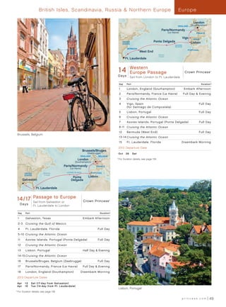British Isles, Scandinavia, Russia  Northern Europe                                                                             Europe

                                                                                                                                                                        London
                                                                                                                                                          ENGLAND     (Southampton)

                                                                                                                                         Paris/Normandy
                                                                                                                                                 (Le Havre)               FRANCE

                                                                                                                                                              Vigo     SPAIN
                                                                                                     UNITED                     Ponta Delgada                         Lisbon
                                                                                                     STATES
                                                                                                                                                       AZORES
                                                                                                                                                       ISLANDS
                                                                                                        BERMUDA
                                                                                                                                                                    PORTUGAL
                                                                                                                   West End
                                                                                                                                      Atlantic
                                                                                                                                      Ocean
                                                                                                       Ft. Lauderdale


                                                                                                          Western
                                                                                               14    Crown Princess - 14 Day Western Europe Passage 013 - R1_CA
                                                                                                          Europe Passage                                          Crown Princess       ®




                                                                                               D a ys     Sail from London to Ft. Lauderdale

                                                                                                Day     Port                                                                    Duration^

                                                                                                1       London, England (Southampton)                            Embark Afternoon
                                                                                                2       Paris/Normandy, France (Le Havre)                        Full Day  Evening
                                                                                                3       Cruising the Atlantic Ocean
                                                                                                4       Vigo, Spain                                                            Full Day
                                                                                                        (for Santiago de Compostela)
                                                                                                5       Lisbon, Portugal                                                       Full Day
                                                                                                6       Cruising the Atlantic Ocean
                                                                                                7       Azores Islands, Portugal (Ponta Delgada)	                              Full Day
                                                                                                8 -11 Cruising the Atlantic Ocean
                                                                                                12      Bermuda (West End)                                                     Full Day
      Brussels, Belgium
                                                                                                13 -14 Cruising the Atlantic Ocean
                                                                                                15      Ft . Lauderdale, Florida                              Disembark Morning
                                                                                               2013 Departure Date
                                                               Brussels/Bruges
                                                                  (Zeebrugge)                  O c t 	 26 	 S at
                                                           ENGLAND         BELGIUM
                                                        London                           	 ^
                                                                                               	For Duration details, see page 139.
                                                     (Southampton)
                                           Paris/Normandy                FRANCE
                                                 (Le Havre)
                            Atlantic          AZORES ISLANDS         PORTUGAL
             UNITED
             STATES         Ocean
                                                  Ponta           Lisbon
            Galveston                            Delgada

                       Ft. Lauderdale


      14 / 17 Passage to Europe
           Crown Princess - 17 Day Passage to Europe
       (Galveston) 013 - R1_CA
               Sail from Galveston or                          Crown Princess        ®



          Days        Ft. Lauderdale to London

      Day     Port                                                          Duration^

      1       Galveston, Texas                                 Embark Afternoon
      2-3     Cruising the Gulf of Mexico
      4       Ft . Lauderdale, Florida                                    Full Day
      5 -10 Cruising the Atlantic Ocean
      11      A zores Islands, Portugal (Ponta Delgada)	                  Full Day
      12      Cruising the Atlantic Ocean
      13      Lisbon, Portugal                                 Half Day  Evening
      14 -15 Cruising the Atlantic Ocean
      16      Brussels/Bruges, Belgium (Zeebrugge)                        Full Day
      17      Paris/Normandy, France (Le Havre)                Full Day  Evening
      18      London, England (Southampton)	               Disembark Morning
      2013 Departure Dates

      Ap r 	 13	 Sat (17- day from Gal ve s t on)
      Ap r 	 16	 Tue (14- d ay from Ft . Laude rdale)
                                                                                               Lisbon, Portugal
  	For Duration details, see page 139.
	 ^




                                                                                                                                                              princess.com             49
 