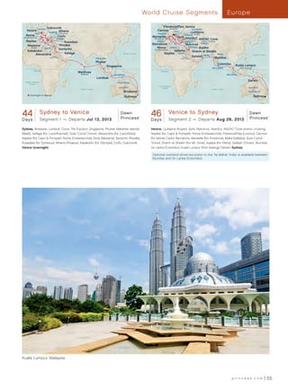 World Cruise Segments                                                      Europe

                        Dubrovnik                                                                                            Florence/Pisa Venice
                                                                                                                                 (Livorno)
    Venice CROATIA                                                                                                    Cannes                         SLOVENIA
             ITALY       GREECE Athens  (Piraeus)
                                                                                                                                      ITALY         Ljubljana
                                                                                                                       FRANCE
   Rome                                                                                                                                        CROATIA (Koper)
 (Civitavecchia)
                                   Corfu                                                                          Marseille               Split Istanbul
                                  TURKEY                                                                           (Provence)                               ANZAC Cove
   Naples                              Kusadasi                                                                      SPAIN                       GREECE         scenic cruising

    Messina                         Rhodes                                                                       Barcelona                        Mykonos      TURKEY
         (Sicily)      EGYPT        Santorini                                                                       Rome             MALTA            JORDAN  Aqaba
     Katakolon                                                                                                     (Civitavecchia)
                                                                                                                                   Valletta               Sharm el Sheikh
          Alexandria Transit           Safaga                                              Pacific Ocean                     Naples EGYPT                                         INDIA                              Pacific Ocean
                           Suez Canal                                                                                                          Transit    Salalah OMAN        Mumbai
                                                                    THAILAND                                                                 Suez Canal

                                                                    Phuket
                                                                                                                                                                                  Colombo       Kuala Lumpur
                                                                               Singapore
                                                                                                                                                                           SRI LANKA                 (Port Kelang)
             Equator
                                                    Maldives                                                              Equator
                                                     (Maléaa)                      INDONESIA                                                                                              MALAYSIA
                                                                    Lombok
   South Atlantic
                                                                                                                                                                                                              Darwin
                                                                                      AUSTRALIA
      Ocean
                                                                                                                       South Atlantic
                                                                                       Ayers Rock                         Ocean                                                                               Ayers Rock
                                                     Indian Ocean                                                                                                          Indian Ocean
                                                                                           Brisbane                                                                                                           AUSTRALIA
        Overnight in Venice                                                                                                                                                                                          Sydney
                                                                                            Sydney




44 Princess_44 Dayto Departs JulSydney-Venice 12-13NF_R2
 Dawn Sydney Round Europe

Days  Segment 1 —
                     Venice
                                  13, 2013
                                               Dawn
                                               Princess                                                    ®
                                                                                                                 46 Princess_46 Day Round Europe Venice-Sydney 12-13NF_R2
                                                                                                                  Dawn Venice to Sydney
                                                                                                                 D a ys
                                                                                                                                                               Dawn
                                                                                                                       Segment 2 — Departs Aug 26, 2013 Princess
                                                                                                                                                                                                                                     ®




Sydney, Brisbane, Lombok, Cross The Equator, Singapore, Phuket, Maldives Islands                                 Venice, Ljubljana (Koper), Split, Mykonos, Istanbul, ANZAC Cove scenic cruising,
(Malé), Safaga (for Luxor/Karnak), Suez Canal Transit, Alexandria (for Cairo/Giza),                              Naples (for Capri  Pompeii), Rome (Civitavecchia), Florence/Pisa (Livorno), Cannes
Naples (for Capri  Pompeii), Rome (Civitavecchia), Sicily (Messina), Santorini, Rhodes,                         (for Monte Carlo), Barcelona, Marseille (for Provence), Malta (Valletta), Suez Canal
Kusadasi (for Ephesus), Athens (Piraeus), Katakolon (for Olympia), Corfu, Dubrovnik,                             Transit, Sharm el Sheikh (for Mt. Sinai), Aqaba (for Petra), Salãlah (Oman), Mumbai,
Venice (overnight)                                                                                               Sri Lanka (Colombo), Kuala Lumpur (Port Kelang), Darwin, Sydney

                                                                                                                  Optional overland shore excursion to the Taj Mahal, India, is available between
                                                                                                                  Mumbai and Sri Lanka (Colombo).




                                                                                                                                Singapore




Kuala Lumpur, Malaysia




                                                                                                                                                                                              princess.com                           55
 