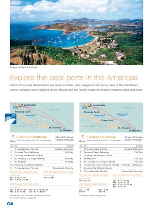Antigua, Antigua  Barbuda




      Explore the best ports in the Americas
      Some of the best destinations are close to home, with voyages to the sunny isles of the Caribbean,
      scenic Canada  New England, festive Mexico and the Pacific Coast, the historic Panama Canal and more.




                          Ft. Lauderdale                                                                                 Ft. Lauderdale
              UNITED                                                                                      UNITED
              STATES                                                                                                                                                   Atlantic Ocean
                                                                                                          STATES
                                                                  Atlantic Ocean
                  Princess Cays                                                                               Princess Cays
                                                                                                                                                      TURKS  CAICOS
                                  THE BAHAMAS                                                                                THE BAHAMAS                 ISLANDS


                                                                                                                                     Grand Turk

                  Caribbean Sea                                                                             Caribbean Sea
                                                                 St. Thomas                                                                                St. Thomas
                                                                          St. Maarten                                                                               St. Maarten


              7
             Eastern Caribbean                     Royal Princess
       Royal Princess - 7 Day Eastern Caribbean 013_R1_CA
                                                   Grand Princess
                                                                                            ®



                                                                                            ®
                                                                                                          7  Eastern Caribbean                    Crown Princess
                                                                                                       Royal/Crown Princess - 7 Day Eastern Caribbean 013_R1_CA
                                                                                                                                                  Ruby Princess                                ®
                                                                                                                                                                                                   ®




      Days Sail roundtrip from Ft. Lauderdale                                                         D a ys Sail roundtrip from Ft. Lauderdale

          Day     Port                                                              Duration^         Day     Port                                                                       Duration^

          1       Ft . Lauderdale, Florida	                               Embark Afternoon            1       Ft . Lauderdale, Florida	                                 Embark Afternoon
          2       Princess Cays, Bahamas
                                     ®
                                                                                   Full Day           2       Princess Cays, Bahamas
                                                                                                                                 ®
                                                                                                                                                                                        Full Day
          3       Cruising the Atlantic Ocean                                                         3       Cruising the Atlantic Ocean
          4       St. Thomas, U.S. Virgin Islands                                  Full Day           4       St . Maarten                                                              Full Day
          5       St . Maarten                                                     Full Day           5       St . Thomas, U.S. Virgin Islands                                          Full Day
          6 -7 Cruising the Atlantic Ocean                                                            6       Grand Turk, Turks  Caicos Islands                  Half Day - Afternoon
          8       Ft . Lauderdale, Florida                            Disembark Morning               7       Cruising the Atlantic Ocean
      2013 Sunday Departure Dates                        2013 Saturday Departure Dates                8       Ft . Lauderdale, Florida	                            Disembark Morning

      Royal Princess                                     Grand Princess                               2013 Saturday Departure Dates               2013 Sunday Departure Dates
      N ov 	 3 , 10, 17, 24                              Jan	 5, 19*
                                                               *
                                                                                                      Crown Princess                              Ruby Princess
      D e c 	 1 , 8, 15, 22, 29
                                                                                                      N ov 	 1 4 , 2 3                            Jan	     6,   13,    2 0, 2 7
                                                                                                                                                  Fe b 	   3,   1 0,   1 7 , 24
      2014 Sunday Departure Dates                                                                     2014 Saturday Departure Dates               Mar	     3,   1 0,   1 7, 24 , 3 1
                                                                                                                                                  Ap r 	   7,   14,    21
      Royal Princess                                                                                  Crown Princess
      J a n 	 5 , 12, 19, 26             Mar	 2, 9, 16, 23, 30                                        Jan	 4, 25                 Mar	 8, 29
      Fe b 	 2 , 9, 16, 23               Apr	 6, 13, 20, 27                                           Fe b 	 1 5                 Ap r 	 1 9
	
    *	Includes San Juan. Port order and duration may vary.
      
                                                                                                  	For Duration details, see page 139.
                                                                                                	 ^


	 ^
     	For Duration details, see page 139.
 