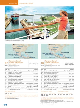 Americas                     Panama Canal




  Coral Princess in the Panama Canal
                        ®




                            Vancouver               CANADA                                                              Vancouver                      CANADA
                                  UNITED STATES
                                                                                                                                   UNITED STATES
                            San Francisco
                                                               Atlantic Ocean                                               Los Angeles                               Atlantic Ocean
        Pacific Ocean                                                                                  Pacific Ocean
                                                                                                                 MEXICO
                                MEXICO                  Ft. Lauderdale                                                                Ft. Lauderdale
                                                                                                                    GUATEMALA
                                                                                                  Cabo San Lucas         COSTA RICA
          Cabo San Lucas                    NICARAGUA
                                                                                                     Puerto Quetzal            NICARAGUA
                                          COSTA
            San Juan del Sur               RICA PANAMA       Aruba                                     San Juan del Sur            PANAMA   Aruba
                   Puntarenas                                  Cartagena                                      Puntarenas                      Cartagena
                                     Panama Canal        COLOMBIA                                                                       Panama Canal        COLOMBIA



          Panama Canal
   Island Princess - 17 Day Panama Canal GA_013_R2_CA                                           Island/Coral PrincessCanal Panama Canal GA_013_R2_CA
                                                                                                       Panama - 18 Day
  17         Grand Adventure                                                                  18         Grand Adventure
                                               ®                                                                                                   ®

                                                                                                                                                                      Coral Princess          ®



             (Full Trans it)                                   Island Princess          ®

                                                                                                         (Full Trans it)                                              Island Princess             ®


  Days       Sail from Vancouver                                                              D a ys     Sail between Vancouver and
             to Ft. Lauderdale                                                                           Ft. Lauderdale

  Day     Port                                                                  Duration^     Day      Port                                                                            Duration^

  1       Vancouver, B.C., Canada                Embark Afternoon                             1        Vancouver, B.C., Canada                Embark Afternoon
  2       Cruising the Pacific Ocean                                                          2-3      Cruising the Pacific Ocean
  3       San Francisco, California                         Full Day                          4        Los Angeles, California                           Full Day
  4 -5    Cruising the Pacific Ocean                                                          5-6      Cruising the Pacific Ocean
  6       Cabo San Lucas, Mexico                            Full Day                          7        Cabo San Lucas, Mexico                            Full Day
  7-9     Cruising the Pacific Ocean                                                          8 -10    Cruising the Pacific Ocean
  10      San Juan del Sur, Nicaragua                       Full Day                          11       San Juan del Sur, Nicaragua                       Full Day
  11      Costa Rica (Puntarenas)                           Full Day                          12       Costa Rica (Puntarenas)                           Full Day
  12      Cruising the Pacific Ocean                                                          13       Cruising the Pacific Ocean
  13      Full Transit of the Panama Canal	 Full Day Scenic Cruising                          14       Full Transit of the Panama Canal	 Full Day Scenic Cruising
  14      Cartagena, Colombia                    Half Day - Morning                           15       Cartagena, Colombia                    Half Day - Morning
  15      Aruba                               Half Day - Afternoon                            16       Aruba                               Half Day - Afternoon
  16-17   Cruising the Caribbean Sea and Atlantic Ocean                                       17-18    Cruising the Caribbean Sea and Atlantic Ocean
  18      Ft . Lauderdale, Florida              Disembark Morning                             19       Ft . Lauderdale, Florida              Disembark Morning

  2013 Departure Date                                                                         2013 Departure Dates                              2014 Departure Dates
  Sep	 23	       Mon                                                                          Coral Princess           Island Princess          Coral Princess          Island Princess
                                                                                              M ay 	 4 † ° 	 S at      Ap r 	 2 5 † ° 	 T hu    Ap r 	 28 † 	 M o n     M ay 	   1 † 	 T hu
     This voyage is a combination of the 15-day Panama Canal cruise shown on page 63          S e p 	 2 5 	 We d
     and the 2-day Pacific Coastal cruise shown on page 67. The Pacific Coastal cruise
     can be booked separately.                                                                   This voyage is a combination of the 15-day Panama Canal cruise shown on page 63
	 ^
    	For Duration details, see page 139.                                                         and the 3-day Pacific Coastal cruise as shown on page 67. The Pacific Coastal cruise
                                                                                                 can be booked separately.
                                                                                            	†	Itinerary operates in reverse order. Port duration may vary.
                                                                                            	°	tinerary includes a 2-day Canal Experience and does not stop at Cabo San Lucas.
                                                                                                 I
                                                                                                 Puerto Quetzal replaces San Juan del Sur.
                                                                                            	 ^
                                                                                                	For Duration details, see page 139.
 