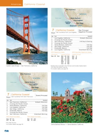 Americas               California C oastal

                                                                                                                                 San Francisco


                                                                                                                                                             UNITED STATES



                                                                                                      Pacific Ocean                          Santa Barbara
                                                                                                                                                   Los Angeles
                                                                                                                               Catalina
                                                                                                                                Island                  San Diego
                                                                                                                                                            MEXICO
                                                                                                                                             Ensenada


                                                                                                 7
                                                                                                California Coastal                 Star Princess
                                                                                        Sapphire/Star Princess - 7Day California Coastal 013_R3_CA
                                                                                                                                   Sapphire Princess
                                                                                                                                                                              ®



                                                                                                                                                                                     ®


                                                                                        D a ys Sail roundtrip from Los Angeles

                                                                                             Day     Port                                                                    Duration^

                                                                                             1       Los Angeles, California                                   Embark Afternoon
                                                                                             2       Cruising the Pacific Ocean
                                                                                             3       San Francisco, California                                Full Day  Evening
                                                                                             4       Cruising the Pacific Ocean
                                                                                             5       Santa Barbara, California                                         Full Day
                                                                                             6       San Diego, California                                             Full Day
                                                                                             7       Ensenada, Mexico                                                  Full Day
                                                                                             8       Los Angeles, California	                                Disembark Morning
                                                                                         2013 Departure Dates                                  2014 Saturday Departure Dates
                                                                                         Star Princess                Sapphire Princess        Sapphire Princess
                                                                                         Sep	 29	           Su n      Mar	     30†	   S at     Ap r 	 5
                                                                                                                      Ap r 	    6†	   S at     Ap r 	 1 9
                                                                                                                      Ap r 	   13†	   S at     Ap r 	 26
                                                                                                                      Ap r 	   27†	   S at
                                                                                                                      M ay 	    4†	   S at
                                                                                                                      Oct	      5	    S at
                                                                                                                      Oct	     12	    S at

       Golden Gate Bridge — San Francisco, California                               	
                                                                                      † Itinerary has an overnight in San Francisco and includes Catalina Island.
                                                                                        	




                                                                                        Port order and duration may vary.	
                                                                                    	 ^
                                                                                       	For Duration details, see page 139.



                                    San Francisco

                                                       UNITED STATES



                    Pacific Ocean           Santa Barbara
                                                 Los Angeles
                                                  (Long Beach)

                                                     San Diego
                                                          MEXICO
                                            Ensenada


               7
    Grand Princesses - 7Day Coastal
           California California Coastal 013_R2_CA
                                            Grand Princess
                      Sail roundtrip from San Francisco
                                                                                ®




       Days

           Day     Port                                                 Duration^

           1       San Francisco, California                Embark Afternoon
           2       Cruising the Pacific Ocean
           3       Santa Barbara, California                           Full   Day
           4       Los Angeles, California                             Full   Day
           5       San Diego, California                               Full   Day
           6       Ensenada, Mexico                                    Full   Day
           7       Cruising the Pacific Ocean
           8       San Francisco, California	              Disembark Morning

       2013 Departure Dates                   2014 Departure Dates
       S e p 	 2 7 †	 Fri                     Mar	 15†	 	Sat
       O c t 	 1 9 	 Sat                      Apr	 6†	 Sun
	
    † Port order may vary.
      	




	 ^
     	For Duration details, see page 139.                                                Santa Barbara Mission — Santa Barbara, California
 