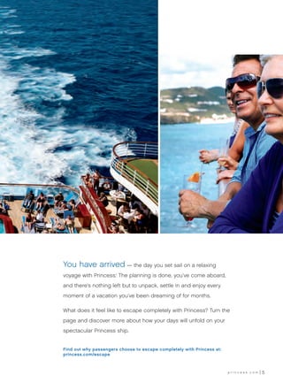 You have arrived — the day you set sail on a relaxing
voyage with Princess. The planning is done, you’ve come aboard,
                      ®




and there’s nothing left but to unpack, settle in and enjoy every
moment of a vacation you’ve been dreaming of for months.

What does it feel like to escape completely with Princess? Turn the
page and discover more about how your days will unfold on your
spectacular Princess ship.


Find out why passengers choose to escape completely with Princess at:
princess.com/escape



                                                                        princess.com   5
 