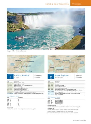 Land  Sea Vacations                                        Americas




Niagara Falls — Ontario, Canada



                                                          NEW YORK                          Motorcoach                               QUÉBEC             Québec City
            Motorcoach
                                                     New York
                                PENNSYLVANIA
                                                                                                        CANADA                                     St. Lawrence River
                    Gettysburg                                                                                             Montebello
                                               Philadelphia
                                                                                                                     Ottawa           Montréal                   UNITED
                                                                                                                                                                 STATES
          UNITED
          STATES                                                 Atlantic Ocean
                                     Washington, D.C.                                        ONTARIO
                                                                                                                                   NEW YORK
                  Staunton                                                                  Toronto             Lake Ontario


                                                                                                             Niagara Falls                                      Atlantic
                                                                                                                                                                 Ocean
                    VIRGINIA
                                           Williamsburg                                          Lake Erie




  Cruis etour                                                                          Cruis etour
                   Historic America
        Historic America Pre and PostCT 13_R1                 Caribbean
                                                                                       Maple Explorer
                                                                                                       MaplePostCT 13_R1
                                                                                                        Pre and
                                                                                                                Explorer                            Emerald
        1          14 nights                                  Princess     ®


                                                                                            2          15 or 19 nights                              Princess            ®




 Day              Destination                                                         Day              Destination
 1 By Land        Washington, D.C.                                                    1 By Land        Toronto
 2 By L and       Washington, D.C.                                                    2 By Land        Toronto
 3 By Land        Washington, D.C. / Williamsburg                                     3 By Land        Toronto/Ottawa
 4 By Land        Williamsburg                                                        4 By Land        Ottawa/Montebello
 5 By Land        Williamsburg/Staunton                                               5 By Land        Montebello/Montréal
 6 By Land        Staunton/Gettysburg                                                 6 By Land        Montréal/Québec City/Embark Ship
 7 By Land        Gettysburg/Philadelphia                                                              10 -day Classic Canada  New England cruise
                                                                                      7-1 5 By S ea
 8 By L and       Philadelphia/New York /Embark Ship                                                   (see page 68)
 9 -1 5 By S ea   7-day Canada  New England cruise (see page 68)                                      14 -day Canada  Colonial America cruise
                                                                                      7-1 9 By S ea
                                                                                                       (see page 68)
2013 Departure Dates
Dat e                      Cruise t our                                             2013 Departure Dates
                                                                                    Dat e                Cruise t our
Sep	     7                 1A
Sep	     14                1A                                                       S e p 	 26 †         2C   (1 5   n i g ht s)
Sep	     21                1A                                                       Oct	     1           2A   (1 5   n i g ht s)
                                                                                    Oct	 16†*            2C   (1 5   n i g ht s)
Sep	     28                1A
                                                                                    Oct	 21              2B   (1 9   n i g ht s)
Oct	     5                 1A
Oct	     12                1A                                                      	  ruisetours 2A/2C	
                                                                                     C
                                                                                    Includes 10-day Classic Canada  New England cruise shown on pg. 68
Cruisetour 1A	
                                                                                   	  ruisetour 2B	
                                                                                     C
Includes 7-day Canada  New England cruise shown on pg. 68
                                                                                    Includes 14-day Canada  Colonial America cruise shown on pg. 68
                                                                                   	†	Itinerary operates in reverse order. Land tour after cruise.
                                                                                   	*	The Maid of the Mist may be replaced with Journey Behind the Falls.




                                                                                                                                               princess.com                 69
 
