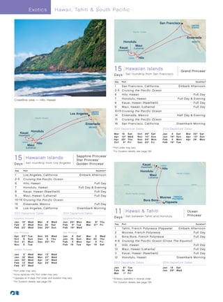 E xotics                Hawaii, Tahiti  South Pacific

                                                                                                                                                         San Francisco
                                                                                                                                                                                                UNITED
                                                                                                                                                                                                STATES
                                                                                                                            Pacific Ocean


                                                                                                                                                                                          Ensenada
                                                                                                            Honolulu                                                                            MEXICO
                                                                                                                    Maui
                                                                                                          Kauai   (Lahaina)
                                                                                                         (Nawiliwili)


                                                                                                                     HAWAII      Hilo


                                                                                                    1GrandHawaiianDay Hawaiian Islands
                                                                                                     5 Princess - 15 Islands
                                                                                                     RT San Francisco 013_R2_CA
                                                                                                                                                                                    Grand Princess              ®




                                                                                                    D a ys      Sail roundtrip from San Francisco

                                                                                                    Day     Port                                                                                     Duration^

                                                                                                    1     San Francisco, California                                               Embark Afternoon
                                                                                                    2-5 Cruising the Pacific Ocean
                                                                                                    6     Hilo, Hawaii                                                                      Full Day
  Coastline view — Hilo, Hawaii                                                                     7     Honolulu, Hawaii                                                       Full Day  Evening
                                                                                                    8     Kauai, Hawaii (Nawiliwili)                                                        Full Day
                                                                                                    9     Maui, Hawaii (Lahaina)                                                            Full Day
                                                                          UNITED                    10-13 Cruising the Pacific Ocean
                                                        Los Angeles       STATES
                                                                                                    14      Ensenada, Mexico                                                    Half Day  Evening
                          Pacific Ocean
                                                                                                    15      Cruising the Pacific Ocean
                                                                      Ensenada                      16      San Francisco, California                                           Disembark Morning
                                                                         MEXICO
                                                                                                    2013 Departure Dates                                       2014 Departure Dates
                      Honolulu
           Kauai                                                                                    Mar	 16	         S at       Oct	     26 † 	   S at         Jan	 4	          S at     M a r 	 2 2 † 	 S at
       (Nawiliwili)
                                                                                                    Ap r 	 1 0 † 	   We d       N ov 	   10†	     Su n         Jan	 19†	        Su n     Ap r 	 1 3 † 	 Su n
                                                                                                    Ap r 	 2 5 † 	   T hu       N ov 	   25†	     Mon          Fe b 	 3 	       Mon      Ap r 	 28 	 M o n
            HAWAII
                           Hilo                                                                     Oct	 4†	         Fr i       Dec	     20†	     Fr i         Fe b 	 1 8 † 	   Tu e
                  Maui
               (Lahaina)                                                                      	†	Port order may vary.
                                                                                                	For Duration details, see page 139.
                                                                                              	 ^




  15 Hawaiian Islands                        Sapphire Princess                            ®



  Sapphire/Star Princess - 14 Day Hawaiian Islands Princess
                                             Star                                 ®




  Days Angeles 013_R1_CA
  RT Los Sail roundtrip from Los Angeles                      Golden Princess         ®

                                                                                                                                     Kauai                    HAWAII
                                                                                                                                   (Nawiliwili)
                                                                                                                                                               Hilo
  Day        Port                                                             Duration^                                            Honolulu
                                                                                                                                                                                Pacific Ocean
  1          Los Angeles, California                              Embark Afternoon                                                       Maui
                                                                                                                                             (Lahaina)
  2-5        Cruising the Pacific Ocean
  6          Hilo, Hawaii                                                    Full Day                          Equator                                                                          Equator

  7          Honolulu, Hawaii                                     Full Day  Evening
  8          Kauai, Hawaii (Nawiliwili)                                      Full Day
                                                                                                                 South Pacific Ocean
  9          Maui, Hawaii (Lahaina)                                          Full Day
                                                                                                                                                          Moorea          FRENCH
                                                                                                                                                                         POLYNESIA
  10 -14     Cruising the Pacific Ocean                                                                                                  Bora Bora
                                                                                                                                                     TAHITI       Papeete
  15         Ensenada, Mexico                                           Full Day
  16         Los Angeles, California	                         Disembark Morning
  2013 Departure Dates                            2014 Departure Dates                               1OceanHawaii TahitiTahiti 013_R1_CA
                                                                                                      1 - 11 Day  and Hawaii                                                             Ocean
                                                                                                                                                                                          Princess        ®


                                                                                                    D a ys      Sail between Tahiti and Honolulu
  Sapphire Princess                               Sapphire Princess
  J a n 	 1 9 • 	 Wed       Mar	 9 • 	 Wed        Jan	 20†	 Mon        Mar	 6†	 T hu
  Fe b 	 2 • 	 Wed          Nov	 30	 Sat          Feb	 4†	 Tue         Mar	 21†	 Fr i               Day      Port                                                                                    Duration^
  Fe b 	 2 3 • 	 Wed        Dec	 29†	 Sun         Feb	 19†	 Wed                                     1        Tahiti, French Polynesia (Papeete)	                                  Embark Afternoon
  Star Princess                                   Star Princess                                     2        Moorea, French Polynesia                                                      Full Day
  Ap r 	 2 3° • 	Tue        Nov	 20	 Wed          Jan	 4	 Sat          Mar	 5	 We d                 3        Bora Bora, French Polynesia                                                   Full Day
  O c t 	 6 	 Sun           Dec	 5	 T hu          Jan	 19	 Sun         Mar	 20	 T hu
  O c t 	 2 1 	 Mon         Dec	 20†	 Fri         Feb	 3	 Mon          Apr	 4	 Fr i                 4-8      Cruising the Pacific Ocean (Cross The Equator)
  N ov 	 5 	 Tue                                  Feb	 18	 Tue         Apr	 19	 Sat                 9        Hilo, Hawaii                                                                         Full Day
  Golden Princess                                                                                   10       Maui, Hawaii (Lahaina)                                                               Full Day
  Jan	      2•	     Wed     Mar	   13 • 	   Wed                                                     11       Kauai, Hawaii (Nawiliwili)                                                           Full Day
  Jan	     16•	     Wed     Mar	   27 • 	   Wed                                                     12       Honolulu, Hawaii	                   Disembark                                        Morning
  Jan	     30•	     Wed     Apr	   10 • 	   Wed
  Fe b 	   13•	     Wed     Apr	   24 • 	   Wed                                                     2013 Departure Dates                                       2014 Departure Dates
  Fe b 	   27•	     Wed
                                                                                                    J a n 	 8 † 	 Tu e                                         J a n 	 1 8 	 S at
	†	Port order may vary.                                                                             Fe b 	 1 8 	 M o n                                         J a n 	 2 9 † 	 We d
                                                                                                    M a r 	 1 † 	 Fr i
	°	Kona replaces Hilo. Port order may vary.
	 •	Operates at 14 days. Port order and duration may vary.                                    	†	Itinerary operates in reverse order.
	 ^
    	For Duration details, see page 139.                                                        	For Duration details, see page 139.
                                                                                              	 ^
 