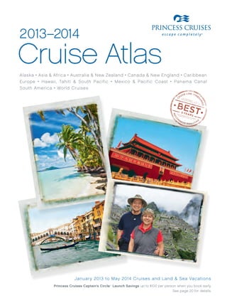 2013–2014
Cruise Atlas
Alaska • Asia & Africa • Australia & New Zealand • Canada & New England • Caribbean
Europe • Hawaii, Tahiti & South Pacific • Mexico & Pacific Coast • Panama Canal
South America • World Cruises




                           Januar y 2013 to May 2014 Cruises and Land & Sea Vacations
               Princess Cruises Captain’s Circle Launch Savings up to $100 per person when you book early.
                                               SM




                                                                                   See page 20 for details.
 