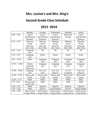 Mrs. Levine’s and Mrs. King’s
Second Grade Class Schedule
2013 -2014
Monday Tuesday Wednesday Thursday Friday
8:00 – 8:30 Convo
and Morning
Routines
Convo
and Morning
Routines
Convo
and Morning
Routines
Discovery
Groups
Convo
and Morning
Routines
8:30 – 8:45 Morning
Work
(Eng, Sp,
HW, WW)
Morning
Work
(Eng, Sp,
HW, WW)
Morning
Work
(Eng, Sp,
HW, WW)
Morning
Work
(Eng, Sp,
HW, WW)
Morning
Work
(Eng, Sp,
HW, WW)
8:45 – 9:30 Language
Arts
PE PE PE PE
9:30 – 9:45 Language
Arts
Snack Snack Snack Snack
9:45 – 10:15 Snack Language
Arts
Language
Arts
Language
Arts
Language
Arts
10:15 – 11:00 Library
and Book
Check-out
Language
Arts
Language
Arts
Language
Arts
Language
Arts
11:00 – 12:00 Language
Arts
Fine Arts
(Art)
Fine Arts
(Music)
(11:15)
Computer
Fine Arts
(Drama)
12:00 – 12:45 Recess and
Lunch
Recess and
Lunch
Recess and
Lunch
Recess and
Lunch
Recess and
Lunch
12:45 – 1:15 Math Math Math Math Math
1:15 -1:40 Science Lab
(until 2:00)
Math Math Math Math
1:40 – 2:10 Math Spanish Spanish Spanish Spanish
2:10 – 2:50 Math Science Social Studies Science Social Studies
2:50 – 3:00 Pack up and
Chapter Book
Pack up and
Chapter Book
Pack up and
Chapter Book
Pack up and
Chapter Book
Pack up and
Chapter Book
 