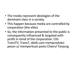 • The media represent ideologies of the
dominant class in a society.
• This happen because media are controlled by
corporation (the elite).
• So, the information presented to the public is
consequently influenced & targeted with
profit in mind of the corporation. Cth:
TransTV, Trans7, detik.com memproduksi
pesan u/ memperkuat posisi Chairul Tanjung.
 