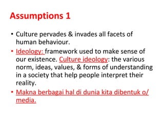 Assumptions 1
• Culture pervades & invades all facets of
human behaviour.
• Ideology: framework used to make sense of
our existence. Culture ideology: the various
norm, ideas, values, & forms of understanding
in a society that help people interpret their
reality.
• Makna berbagai hal di dunia kita dibentuk o/
media.
 