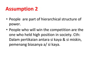 Assumption 2
• People are part of hierarchical structure of
power.
• People who will win the competition are the
one who held high position in society. Cth:
Dalam pertikaian antara si kaya & si miskin,
pemenang biasanya a/ si kaya.
 