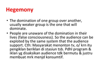 Hegemony
• The domination of one group over another,
usually weaker group is the one that will
dominate.
• People are unaware of the domination in their
lives (false consciousness). So the audience can be
exploted by the same system that the audience
support. Cth: Masyarakat menonton tv, o/ krn itu
pengiklan beriklan di stasiun tsb. Pdhl program &
iklan yg disaksikan audience tdk bermutu & justru
membuat mrk menjd konsumtif.
 