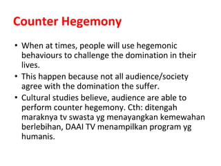 Counter Hegemony
• When at times, people will use hegemonic
behaviours to challenge the domination in their
lives.
• This happen because not all audience/society
agree with the domination the suffer.
• Cultural studies believe, audience are able to
perform counter hegemony. Cth: ditengah
maraknya tv swasta yg menayangkan kemewahan
berlebihan, DAAI TV menampilkan program yg
humanis.
 