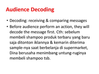 Audience Decoding
• Decoding: receiving & comparing messages
• Before audience perform an action, they will
decode the message first. Cth: sebelum
membeli shampoo produk terbaru yang baru
saja ditonton iklannya & kemarin diterima
sample-nya saat berbelanja di supermarket,
Dina berusaha menimbang untung-ruginya
membeli shampoo tsb.
 