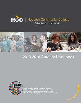 Houston Community College 
Student Success 
2014-2015 Student Handbook 
When you see the HCC Safe Zone emblem, 
this is a confidential resource that will assist 
you in finding solutions. Look for the emblem 
at each campus. (see page15 for more information) 
 