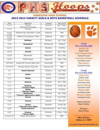 PARKVIEW HIGH SCHOOL
2013-2014 VARSITY GIRLS & BOYS BASKETBALL SCHEDULE
Date
11/14

Opponent
Duluth
Preseason scrimmage
Lithonia

Location
Parkview

Time (G/B)
6p/7:30pm

Lithonia

5:30/7pm

11/2311/26
11/2311/30
12/3

Parkview Tip- Off Classic – Girls

Parkview

TBA

Jefferson Tournament - Boys

Jefferson

TBA

Berkmar

Berkmar

6p/ 7:30p

12/6

Brookwood

Brookwood

6:30p/8

12/13

Dacula

Parkview

6:30/8p

12/16

Central

Parkview

6p/ 7:30p

12/20

Whitewater

Whitewater

6p/ 7:30p

12/21

Cedar Shoals

Loganville

12p/ 1:30p

12/26-28

Gainesville Tourney Boys Only

Gainesville

TBA

11/19

Varsity
Girls Coaching Staff:

Kirk Call
Head Coach

Carl Zimmerman
Assistant Coach

Courtney Folsom
Assistant Coach

Dan Davis
Assistant Coach

12/27-30

Dorman Classic Girls only

Dorman, SC

TBA

1/4

South Gwinnett

Parkview

4p/ 5:30p

1/7

Archer

Archer

6/7:30p

1/10

Shiloh

Shiloh

6:30/8P

Head Coach

1/14

Grayson

Grayson

6p/ 7:30p

Assistant Coach

1/17

Parkview

6:30p/ 8p

Aaron Schuck

Parkview

4/5:30p

Robert Hill

Parkview

6p/ 7:30p

Assistant Coach

1/25

Berkmar
**Trickum Night
Shiloh
**Sponsor Night
Brookwood
**Teacher Appreciation Night
Dacula

Dacula

4p/ 5:30p

1/28

Central

Central

6P/7:30

1/31

Archer
**Mountain Park Night
South Gwinnett

Parkview

6:30p/ 8p

South Gwinnett

6p/ 7:30p

Parkview

5:45p/ 7:30p

Archer

TBA

1/18
1/21

2/04
2/07
2/10-2/15

Grayson
**Senior Night
Region Tournament

Varsity
Boys Coaching Staff:

Nick Gast
David Akin
Assistant Coach

Wayne Collett
Assistant Coach
Athletic Director:
Mark Whitley
Principal:
David Smith
Parkview High School
998 Cole Drive
Lilburn, GA 30047
www.parkviewpanthersbasketball.com

 