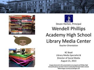 Devon Horton, Principal
Wendell Phillips
Academy High School
Library Media Center
Teacher Orientation
KC Boyd
Library Media Specialist &
Director of Social Media
August 21, 2013
Images featured in this presentation are property of Phillips High
School/Academy of Urban School Leadership/Chicago Public Schools
*Web images courtesy of Google.com
 