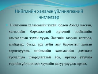 Нийгмийн халамж үйлчилгээний
чиглэлээр
 Нийгмийн халамжийн тухай болон Ахмад настан,
хөгжлийн бэрхшээлтэй иргэний нийгмийн
хамгааллын тухай хууль, Засгийн газрын тогтоол,
шийдвэр, бусад эрх зүйн акт баримтыг ханган
хэрэгжүүлэх, нийгмийн халамжийн дэмжлэг
туслалцаа шаардлагатай өрх, иргэнд үзүүлэх
төрийн үйлчилгээг хуулийн дагуу үзүүлж ирлээ.
 