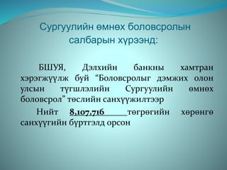 Сургуулийн өмнөх боловсролын
салбарын хүрээнд:
БШУЯ, Дэлхийн банкны хамтран
хэрэгжүүлж буй “Боловсролыг дэмжих олон
улсын түгшлэлийн Сургуулийн өмнөх
боловсрол” төслийн санхүүжилтээр
Нийт 8,107,716 төгрөгийн хөрөнгө
санхүүгийн бүртгэлд орсон
 