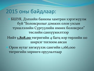 2015 оны байдлаар:
 БШУЯ, Дэлхийн банкны хамтран хэрэгжүүлж
буй “Боловсролыг дэмжих олон улсын
түншлэлийн Сургуулийн өмнөх боловсрол”
төслийн санхүүжилтээр
Нийт 1,808,00 төгрөгийн 4 багц нэр төрлийн 110
ширхэг тоглоом авсан
 Орон нутаг хөгжүүлэх сангийн 1,166,000
төгрөгийн хөрөнгө оруулалтаар
 