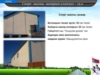 Спорт заалны засварын үлдэгдэл – 25.0
Спорт заалны засвар
Батлагдсан төсөвт өртөг: 25 сая төгрөг
Хийгдсэн ажилд олгогдсон: 25 сая төгрөг
Гүйцэтгэгч нь: “Ганшугам дулаан” ххк
Худалдан авах ажиллагааны
мөрдсөн журам: Харьцуулалтын арга
ОНХС
 