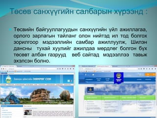 Төсөв санхүүгийн салбарын хүрээнд :
 Төсвийн байгууллагуудын санхүүгийн үйл ажиллагаа,
орлого зарлагын тайланг олон нийтэд ил тод болгох
зорилгоор мэдээллийн самбар ажиллуулж, Шилэн
дансны тухай хуулийг ажилдаа мөрдлөг болгон бүх
төсөвт албан газрууд веб сайтад мэдээллээ тавьж
эхэлсэн болно.
 