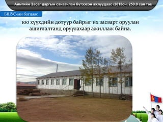 Аймгийн Засаг даргын санаачлан бүтээсэн ажлуудаас /2015он. 250.0 сая төг/
100 хүүхдийн дотуур байрыг их засварт оруулан
ашиглалтанд оруулахаар ажиллаж байна.
БШУС-ын багцаас
 