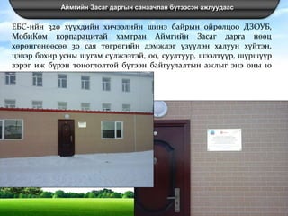 Аймгийн Засаг даргын санаачлан бүтээсэн ажлуудаас
ЕБС-ийн 320 хүүхдийн хичээлийн шинэ байрын ойролцоо ДЗОУБ,
МобиКом корпарацитай хамтран Аймгийн Засаг дарга нөөц
хөрөнгөнөөсөө 30 сая төгрөгийн дэмжлэг үзүүлэн халуун хүйтэн,
цэвэр бохир усны шугам сүлжээтэй, 00, суултуур, шээлтүүр, шүршүүр
зэрэг иж бүрэн тоноглолтой бүтээн байгуулалтын ажлыг энэ оны 10
сард хийж гүйцэтгэлээ.
 