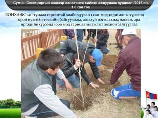 Сумын Засаг даргын шинээр санаачилж хийсэн ажлуудаас дурдвал /2015 он.
1.0 сая төг/
БОНХАЖС-ын тушаал гарсантай холбогдуулан 1 сая мод тарих аяны хүрээнд
орон нутгийн төсвийн байгууллага, аж ахуй нэгж, ахмад настан, ард
иргэдийн хүрээнд 1000 мод тарих аяны ажлыг зохион байгууллаа
 