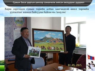 Сумын Засаг даргын шинээр санаачилж хийсэн ажлуудаас дурдвал
Хөрш зэргэлдээ сумын төрийн албан хаагчидтэй ажил төрлийн
уулзалтыг зохион байгуулж байгаа нь /2015 он/
 