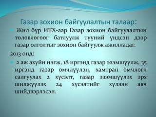 Газар зохион байгуулалтын талаар:
 Жил бүр ИТХ-аар Газар зохион байгуулалтын
төлөвлөгөөг батлуулж түүний үндсэн дээр
газар олголтыг зохион байгуулж ажилладаг.
2013 онд:
 2 аж ахуйн нэгж, 18 иргэнд газар эзэмшүүлж, 35
иргэнд газар өмчлүүлэн, хамтран өмчлөгч
салгуулах 2 хүсэлт, газар эзэмшүүлэх эрх
шилжүүлэх 24 хүсэлтийг хүлээн авч
шийдвэрлэсэн.
 