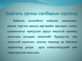 Байгаль орчны салбарын хүрээнд
Байгаль дэлхийгээ хайрлан хамгаалах,
нөхөн сэргээх ажилд иргэдийн оролцоо, санал
санаачлагыг өрнүүлэн эрүүл аюулгүй орчинд
ажиллаж амьдрах нөхцлийг бүрдүүлэх, зөв
зохистой ашиглах, унаган төрхөөр нь байлгах
зорилгоор доорх арга хэмжээнүүдийг авч
хэрэгжүүлэн ажиллаа.
 