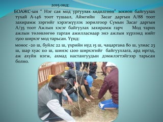 2015 онд:
БОАЖС-ын “ Нэг сая мод ургуулах хөдөлгөөн” зохион байгуулах
тухай А-146 тоот тушаал, Аймгийн Засаг даргын А/88 тоот
захирамж зэргийг хэрэгжүүлэх зорилгоор Сумын Засаг даргын
А/35 тоот Ажлын хэсэг байгуулах захирамж гарч Мод тарих
ажлын төлөвлөгөө гарган ажилласнаар энэ ажлын хүрээнд нийт
1500 ширхэг мод тарьсан. Үүнд:
монос -20 ш, буйлс 22 ш, үхрийн нүд 15 ш, чацаргана 80 ш, улиас 23
ш, шар хуас 110 ш, шинэс 1200 ширхэгийг байгууллага, ард иргэд,
аж ахуйн нэгж, ахмад настангуудын дэмжлэгтэйгээр тарьсан
болно.
 