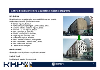 10
5. Hiria birgaitzeko diru-laguntzak emateko programa
HELBURUA
Hiria birgaitzeko lanak berariaz laguntzea hirigintza- eta gizarte-
arloko arazo bereziak dituzten eremuetan:
Sarratu ingurua, Basauri.
Peñascal ingurua (Iturrigorri-Gardeazabal), Bilbo.
Mariaren Bihotza plazaren ingurua, Bilbo.
Txabarri – El Sol ingurua, Sestao.
San Juan ingurua, Santurtzi.
Txomin Enea ingurua, Donostia.
Mogel ingurua (Ipurua), Eibar.
Makatxena ingurua, Arrasate.
Santa Juliana Abantokoa, Portugalete.
San Juan erreka – Nerbioi ibaia, Laudio.
San Jose auzoa, Amurrio.
Osintxu auzoa, Bergara.
ONURADUNAK
Udalak eta hiria birgaitzeko hirigintza-sozietateak.
LAGUNTZAK
Itzuli beharrik gabeko diru-laguntzak.
 
