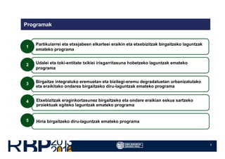 5
Programak
Partikularrei eta etxejabeen elkarteei eraikin eta etxebizitzak birgaitzeko laguntzak
emateko programa
Udalei eta toki-entitate txikiei irisgarritasuna hobetzeko laguntzak emateko
programa
Birgaitze integratuko eremuetan eta bizitegi-eremu degradatuetan urbanizatutako
eta eraikitako ondarea birgaitzeko diru-laguntzak emateko programa
1
2
3
Etxebizitzak eraginkortasunez birgaitzeko eta ondare eraikian eskua sartzeko
proiektuak egiteko laguntzak emateko programa
Hiria birgaitzeko diru-laguntzak emateko programa
4
5
 