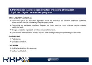 6
1. Partikularrei eta etxejabeen elkarteei eraikin eta etxebizitzak
birgaitzeko laguntzak emateko programa
DIRUZ LAGUNDUTAKO LANAK
Eraikinaren egitura eta eraikuntza egokitzeko lanak eta etxebizitza eta saltokien baldintzak egokitzeko
(etxebizitza eta saltokiak bizitzeko egokiagoak egiteko) lanak.
Etxebizitzak eta sarbideak ezgaitasun fisikoren bat duten pertsonei buruz indarrean dagoen araudira
egokitzeko lanak.
Energia aurrezteko, inguratzaile termikoan eskua sartzeko lanak.
Eraikuntzaren eta etxebizitzen akabera orokorra eraikuntza egokiaren printzipioetara egokitzeko lanak.
ONURADUNAK
Partikularrak.
Etxejabeen elkarteak.
LAGUNTZAK
Itzuli beharrik gabeko diru-laguntzak.
Mailegu kualifikatuak.
 