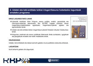 7
2. Udalei eta toki-entitate txikiei irisgarritasuna hobetzeko laguntzak
emateko programa
DIRUZ LAGUNDUTAKO LANAK
Lehendik existitzen diren hirigune, eremu publiko, eraikin, garraiobide eta
informazio-sistemak abenduaren 4ko 20/1997 Legeak ezartzen dituen
irisgarritasun-baldintzetara egokitzeko, irisgarritasun-planak egiteko eta
eguneratzeko lanak.
Udalen eta toki-entitate txikien irisgarritasun-planek finkatzen dituzten hobekuntza-
lanak.
Hirigunea, eraikinak eta eremu publikoak ibilerrazak direla ziurtatzeko, igogailuak
eta jasogailuak erosteko eta haiek instalatzeko lanak.
ONURADUNAK
Udalak, toki-entitateak eta irabazi-asmorik gabeko onura publikoko erakunde pribatuak.
LAGUNTZAK
Itzuli beharrik gabeko diru-laguntzak.
 