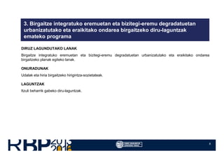 8
3. Birgaitze integratuko eremuetan eta bizitegi-eremu degradatuetan
urbanizatutako eta eraikitako ondarea birgaitzeko diru-laguntzak
emateko programa
DIRUZ LAGUNDUTAKO LANAK
Birgaitze integratuko eremuetan eta bizitegi-eremu degradatuetan urbanizatutako eta eraikitako ondarea
birgaitzeko planak egiteko lanak.
ONURADUNAK
Udalak eta hiria birgaitzeko hirigintza-sozietateak.
LAGUNTZAK
Itzuli beharrik gabeko diru-laguntzak.
 