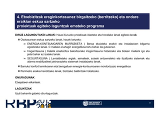9
4. Etxebizitzak eraginkortasunez birgaitzeko (berritzeko) eta ondare
eraikian eskua sartzeko
proiektuak egiteko laguntzak emateko programa
DIRUZ LAGUNDUTAKO LANAK: Hauei buruzko proiektuak idazteko eta honelako lanak egiteko lanak
Osotasunean eskua sartzeko lanak, hauek lortzeko:
ENERGIA-KONTSUMOAREN MURRIZKETA ( Beroa ekoizteko eraikin eta instalazioen bilgarria
egokitzeko lanak. C mailako ziurtagiri energetikoa lortu behar da gutxienez.
Irisgarritasuna ( Kaletik etxebizitza bakoitzerako irisgarritasuna hobetzeko eta bidean mailarik igo eta
jaitsi behar ez izateko lanak.
SEGURTASUNA ( Larrialdietako argiak, seinaleak, suteak antzemateko eta itzaltzeko sistemak eta
alarma erabiltzaileei jakinarazteko sistemak instalatzeko lanak.
Barruko konfort termikoaren eta berogailuen energia-kontsumoaren monitorizazio energetikoa
Perimetro eraikia handitzeko lanak, bizitzeko baldintzak hobetzeko.
ONURADUNAK
Etxejabeen elkarteak.
LAGUNTZAK
Itzuli beharrik gabeko diru-laguntzak.
 