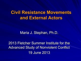 Civil Resistance Movements
and External Actors
Maria J. Stephan, Ph.D.
2013 Fletcher Summer Institute for the
Advanced Study of Nonviolent Conflict
19 June 2013
 