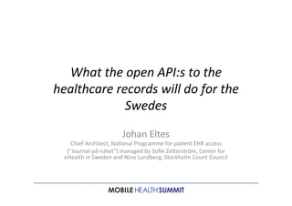 What	
  the	
  open	
  API:s	
  to	
  the	
  
healthcare	
  records	
  will	
  do	
  for	
  the	
  
Swedes	
  
	
  
Johan	
  Eltes	
  

Chief	
  Architect,	
  Na4onal	
  Programme	
  for	
  pa4ent	
  EHR	
  access	
  
(”Journal-­‐på-­‐nätet”)	
  managed	
  by	
  Soﬁe	
  ZeHerström,	
  Center	
  for	
  
eHealth	
  in	
  Sweden	
  and	
  Nina	
  Lundberg,	
  Stockholm	
  Count	
  Council

MOBILE HEALTH SUMMIT
NORRLANDSGATAN 11, STOCKHOLM

SEP 26TH 2013

	
  

 