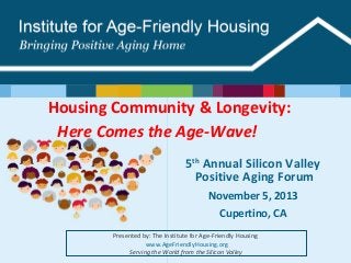 Housing Community & Longevity:
Here Comes the Age-Wave!  
5th Annual Silicon Valley
Positive Aging Forum
November 5, 2013
Cupertino, CA
Presented by: The Institute for Age-Friendly Housing 
 www.AgeFriendlyHousing.org
Serving the World from the Silicon Valley

 